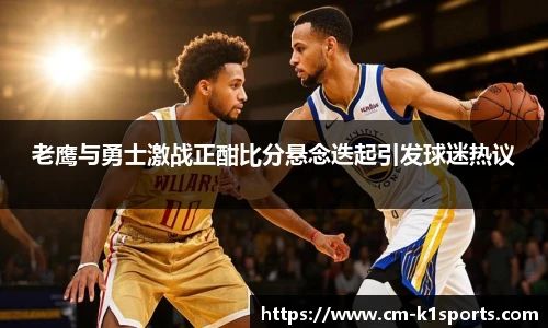 老鹰与勇士激战正酣比分悬念迭起引发球迷热议